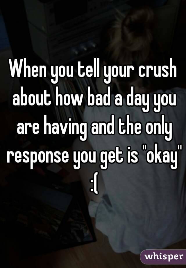 When you tell your crush about how bad a day you are having and the only response you get is "okay" :(