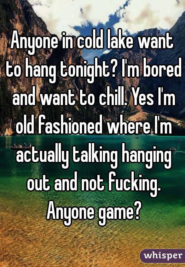 Anyone in cold lake want to hang tonight? I'm bored and want to chill. Yes I'm old fashioned where I'm actually talking hanging out and not fucking. Anyone game?