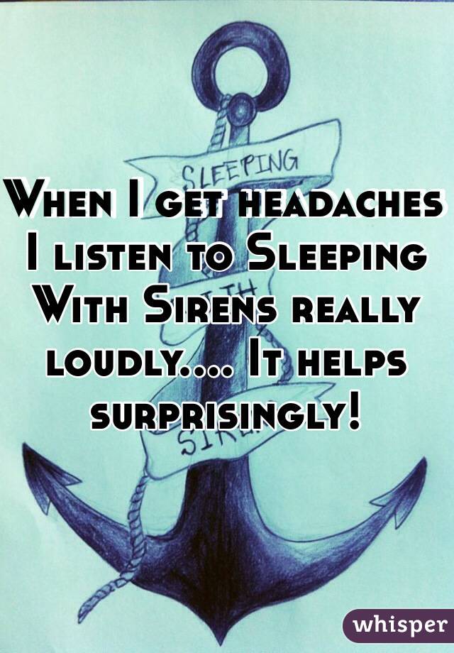 When I get headaches I listen to Sleeping With Sirens really loudly.... It helps surprisingly!