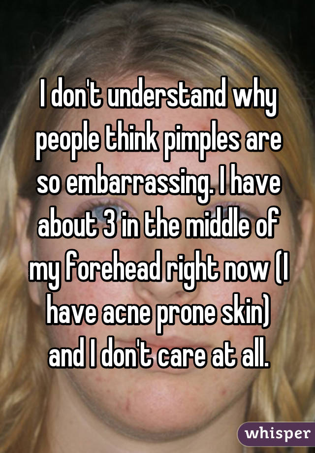 I don't understand why people think pimples are so embarrassing. I have about 3 in the middle of my forehead right now (I have acne prone skin) and I don't care at all.