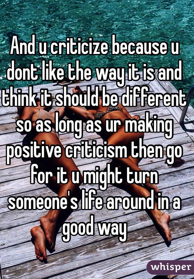 And u criticize because u dont like the way it is and think it should be different so as long as ur making positive criticism then go for it u might turn someone's life around in a good way