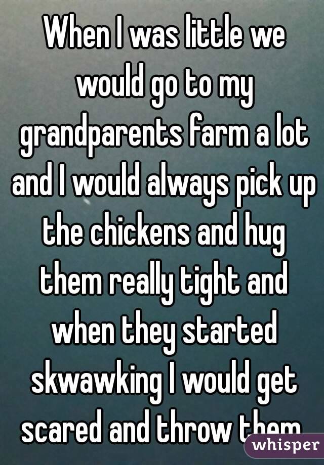  When I was little we would go to my grandparents farm a lot and I would always pick up the chickens and hug them really tight and when they started skwawking I would get scared and throw them 