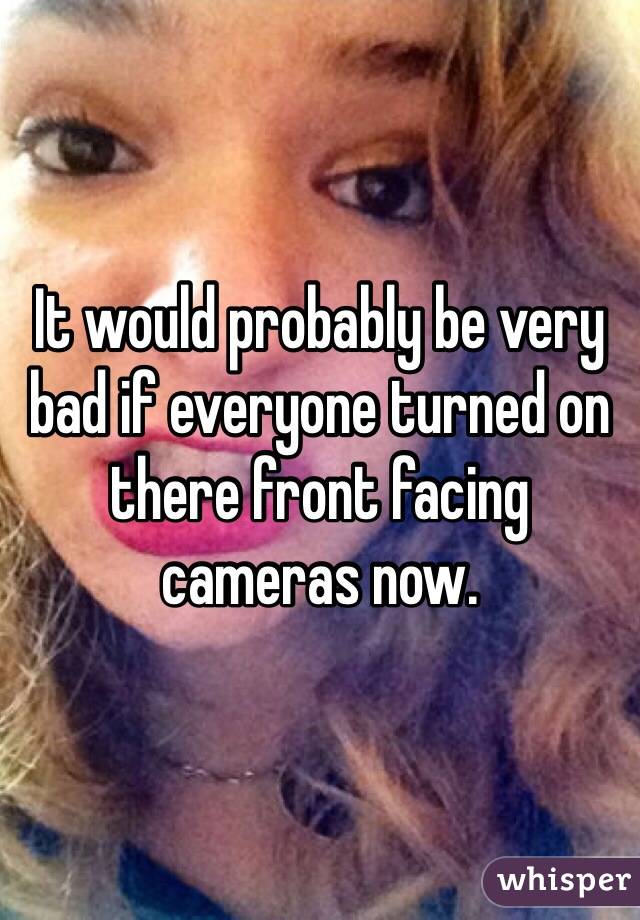 It would probably be very bad if everyone turned on there front facing cameras now.  