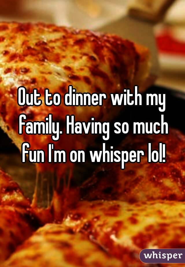 Out to dinner with my family. Having so much fun I'm on whisper lol!