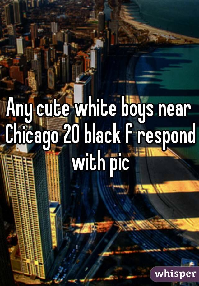 Any cute white boys near Chicago 20 black f respond with pic