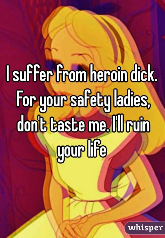 I suffer from heroin dick. For your safety ladies, don't taste me. I'll ruin your life 