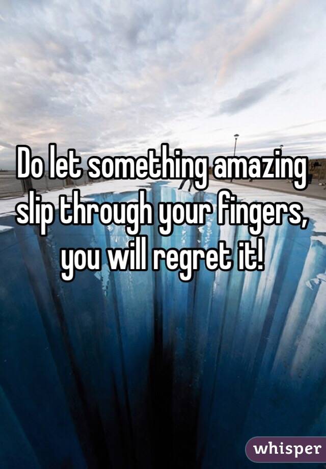 Do let something amazing slip through your fingers, you will regret it! 