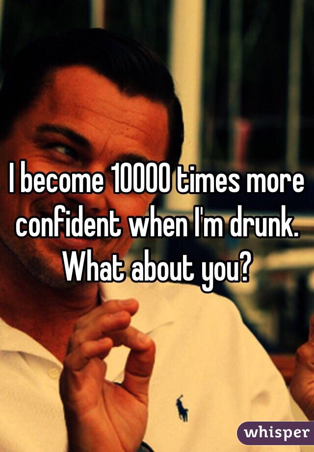 I become 10000 times more confident when I'm drunk. What about you?