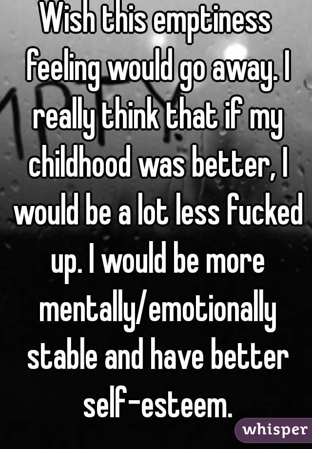 Wish this emptiness feeling would go away. I really think that if my childhood was better, I would be a lot less fucked up. I would be more mentally/emotionally stable and have better self-esteem.