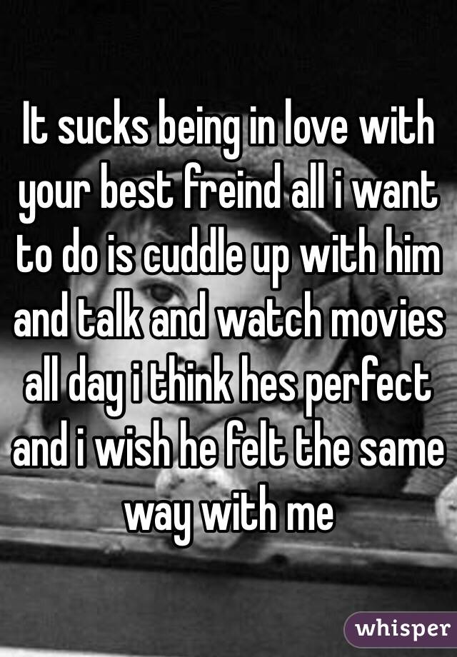 It sucks being in love with your best freind all i want to do is cuddle up with him and talk and watch movies all day i think hes perfect and i wish he felt the same way with me