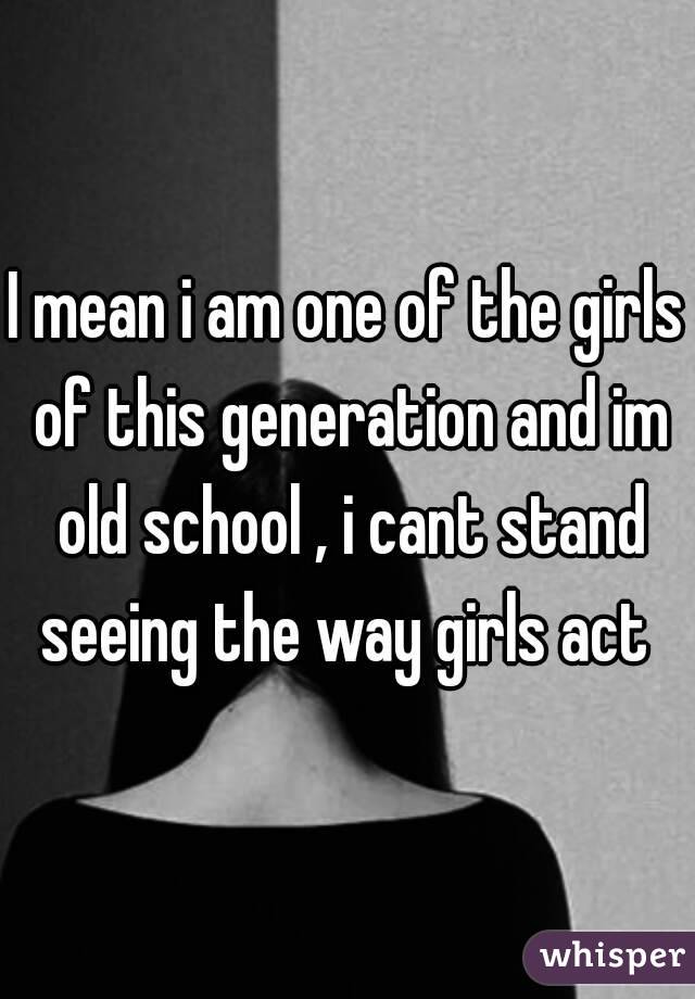 I mean i am one of the girls of this generation and im old school , i cant stand seeing the way girls act 