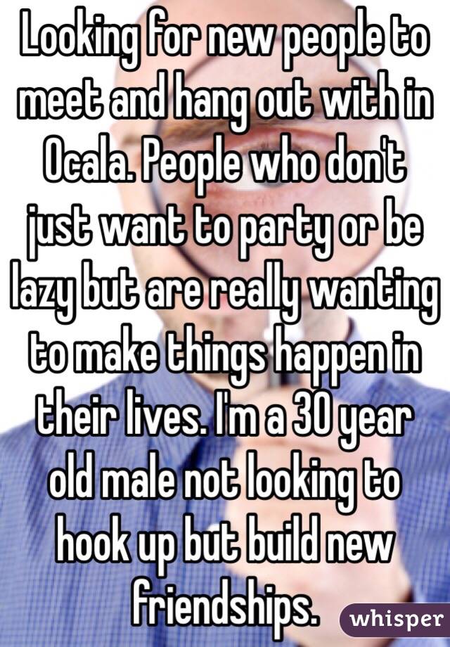 Looking for new people to meet and hang out with in Ocala. People who don't just want to party or be lazy but are really wanting to make things happen in their lives. I'm a 30 year old male not looking to hook up but build new friendships. 