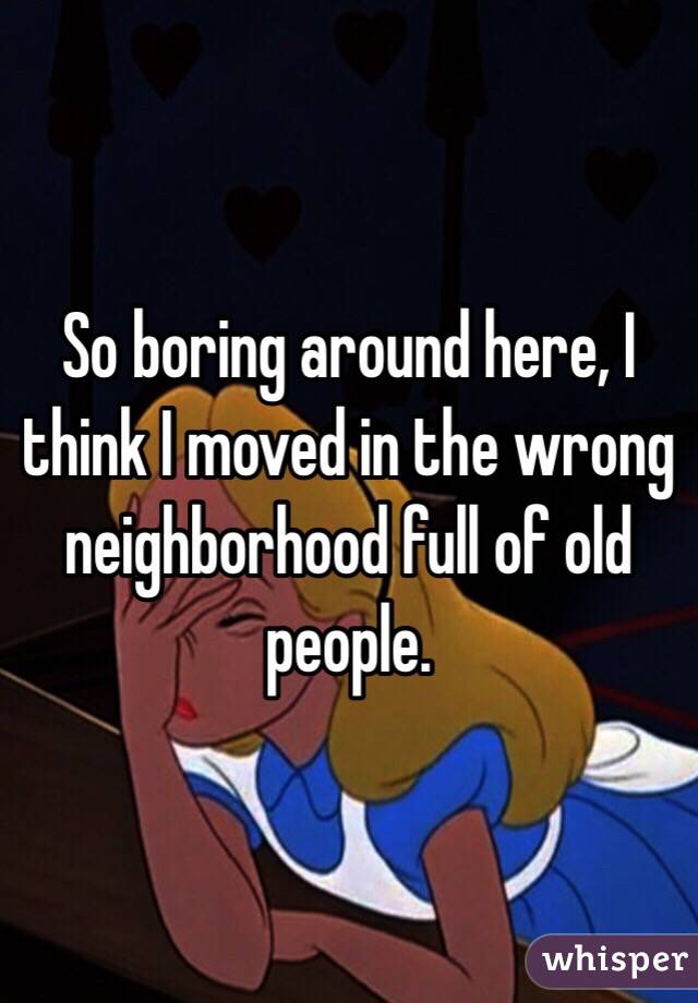 So boring around here, I think I moved in the wrong neighborhood full of old people.