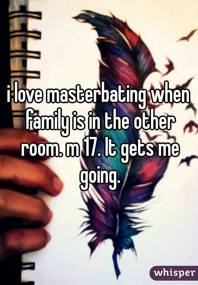 i love masterbating when family is in the other room. m 17. It gets me going.