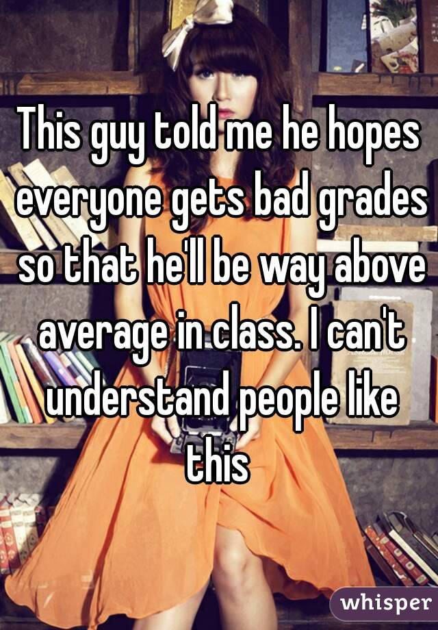 This guy told me he hopes everyone gets bad grades so that he'll be way above average in class. I can't understand people like this 