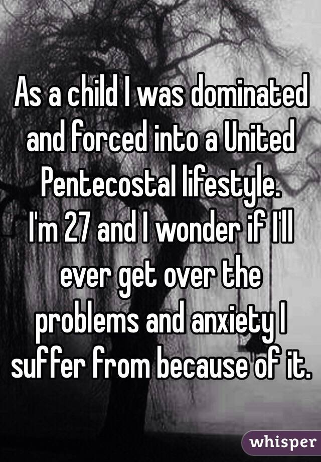 As a child I was dominated and forced into a United Pentecostal lifestyle. 
I'm 27 and I wonder if I'll ever get over the  problems and anxiety I suffer from because of it.