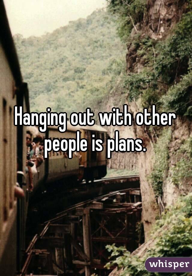 Hanging out with other people is plans. 