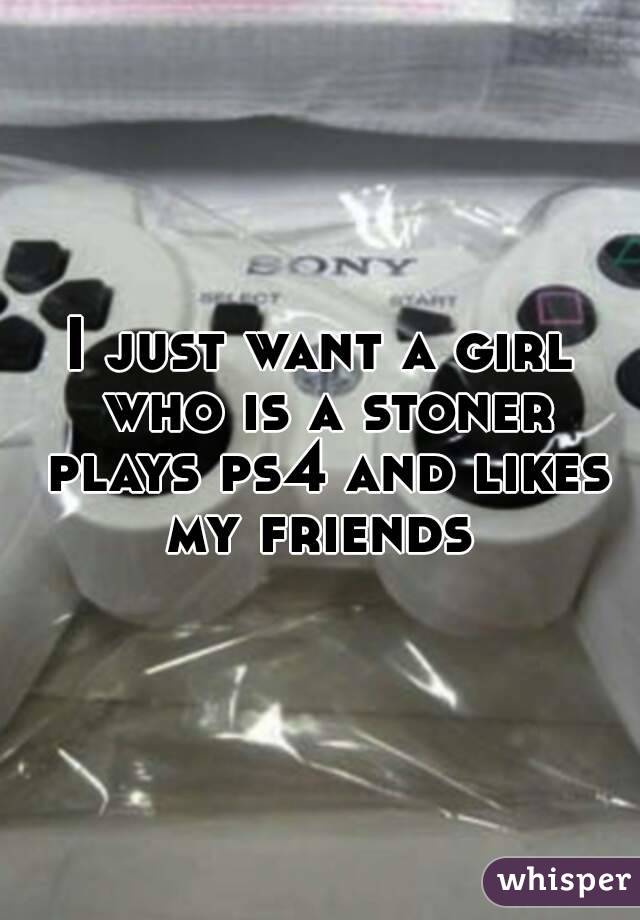 I just want a girl who is a stoner plays ps4 and likes my friends 