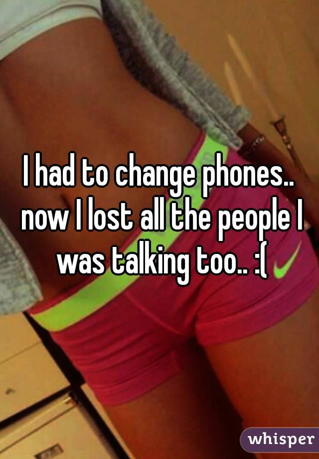 I had to change phones.. now I lost all the people I was talking too.. :(