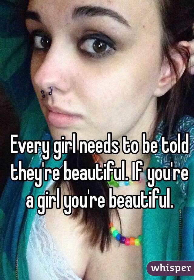 Every girl needs to be told they're beautiful. If you're a girl you're beautiful.