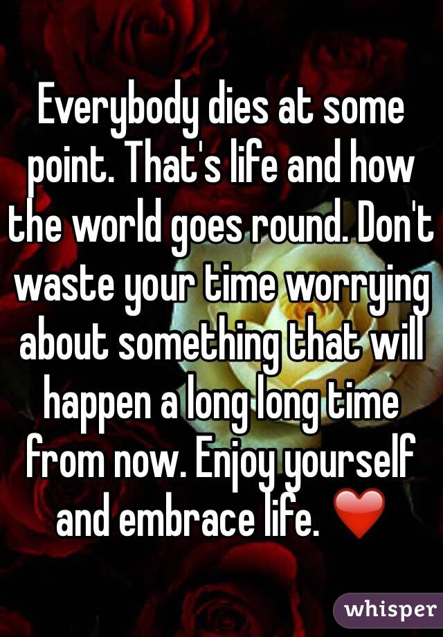 Everybody dies at some point. That's life and how the world goes round. Don't waste your time worrying about something that will happen a long long time from now. Enjoy yourself and embrace life. ❤️