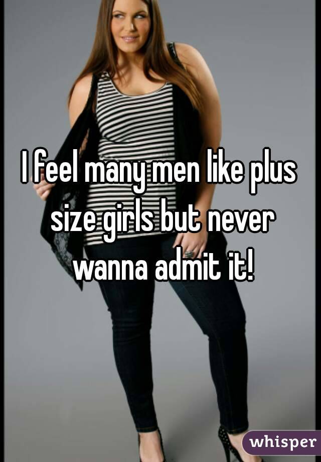 I feel many men like plus size girls but never wanna admit it!