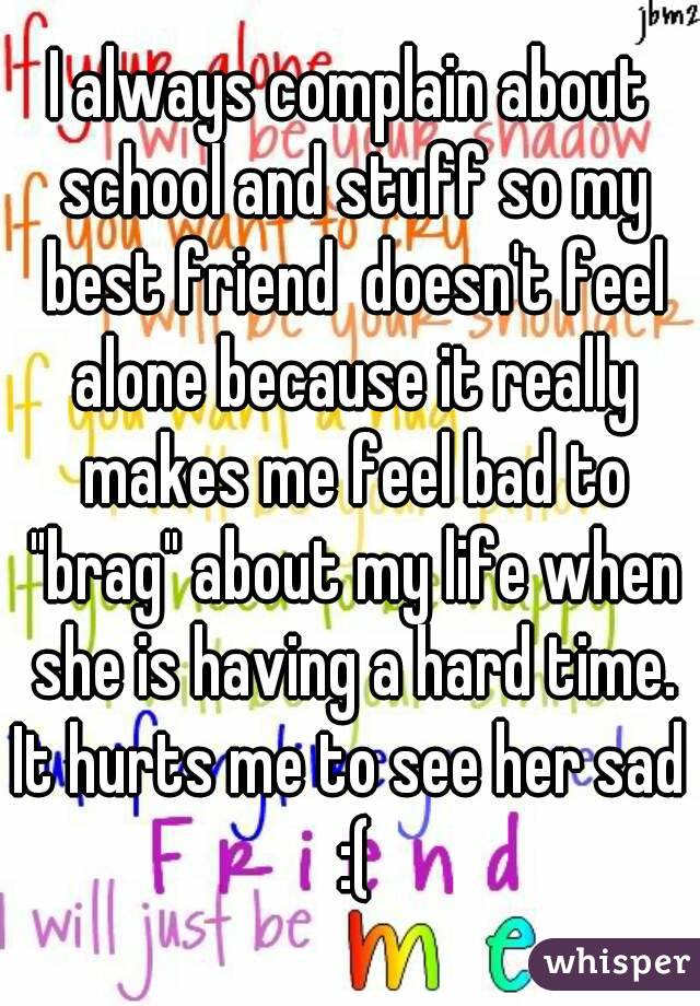 I always complain about school and stuff so my best friend  doesn't feel alone because it really makes me feel bad to "brag" about my life when she is having a hard time.
It hurts me to see her sad :(