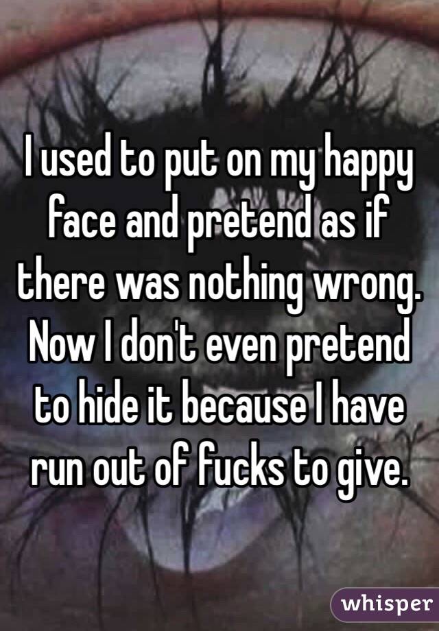 I used to put on my happy face and pretend as if there was nothing wrong. Now I don't even pretend to hide it because I have run out of fucks to give.