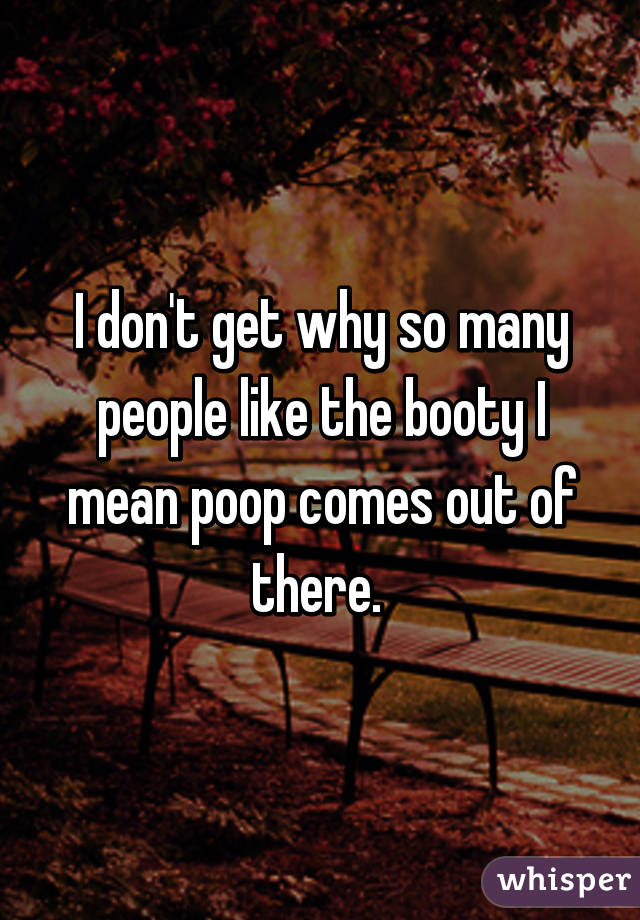 I don't get why so many people like the booty I mean poop comes out of there. 