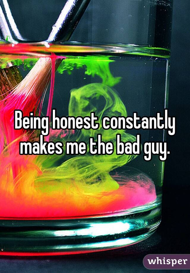 Being honest constantly makes me the bad guy.