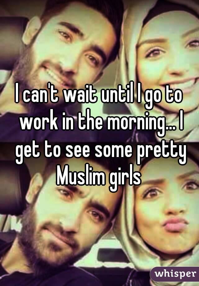 I can't wait until I go to work in the morning... I get to see some pretty Muslim girls 