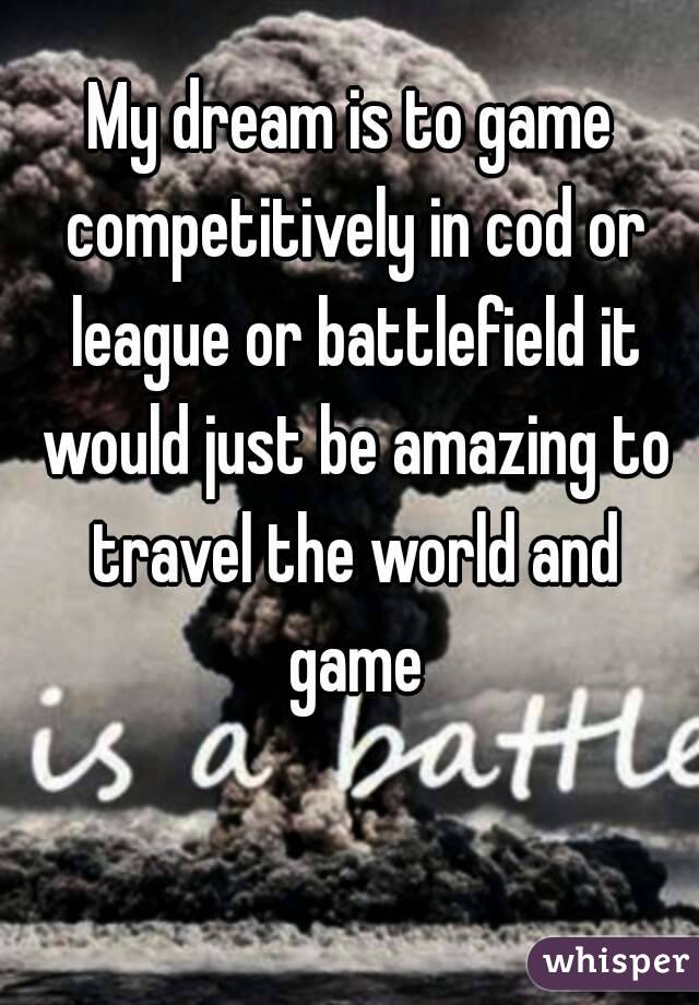 My dream is to game competitively in cod or league or battlefield it would just be amazing to travel the world and game