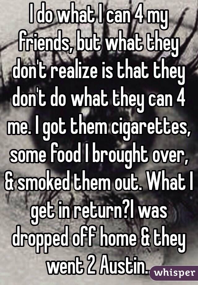 I do what I can 4 my friends, but what they don't realize is that they don't do what they can 4 me. I got them cigarettes, some food I brought over, & smoked them out. What I get in return?I was dropped off home & they went 2 Austin..