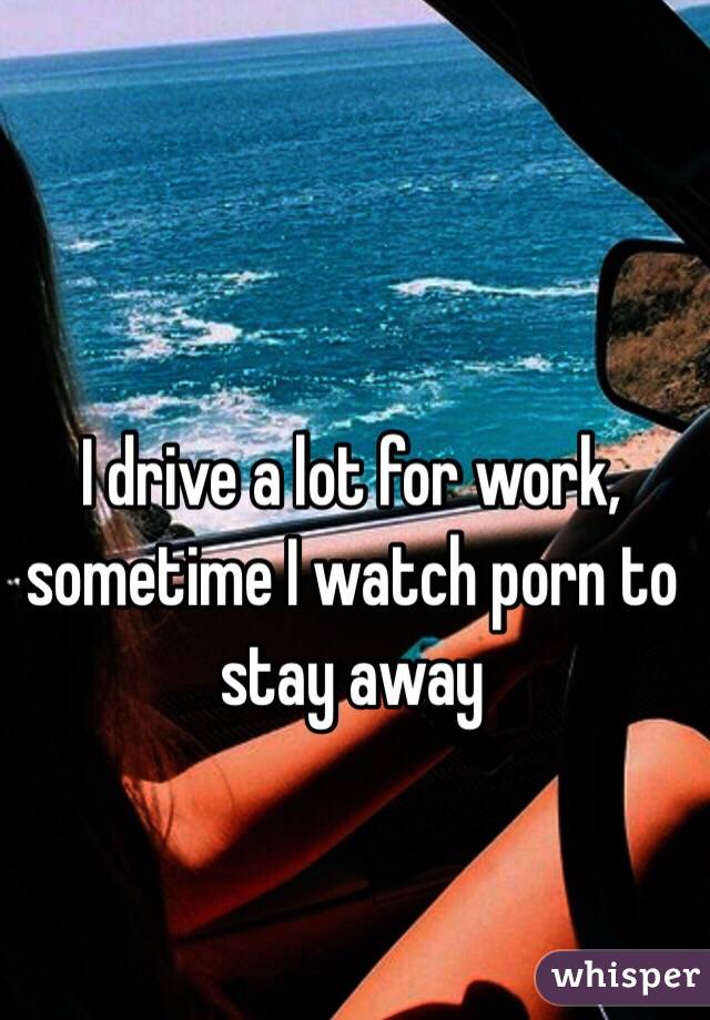 I drive a lot for work, sometime I watch porn to stay away