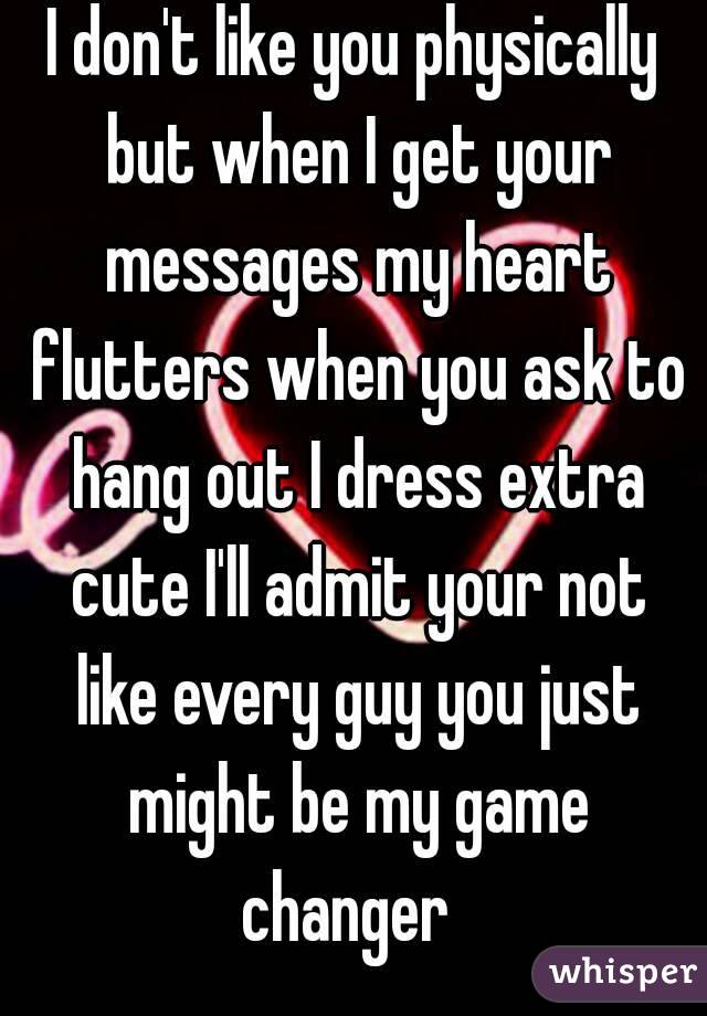 I don't like you physically but when I get your messages my heart flutters when you ask to hang out I dress extra cute I'll admit your not like every guy you just might be my game changer  