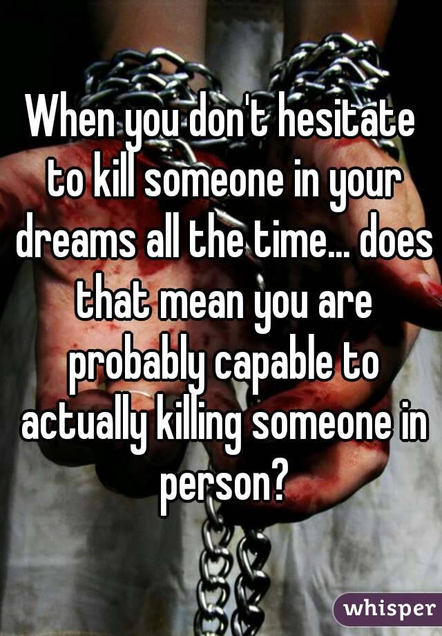 When you don't hesitate to kill someone in your dreams all the time... does that mean you are probably capable to actually killing someone in person?