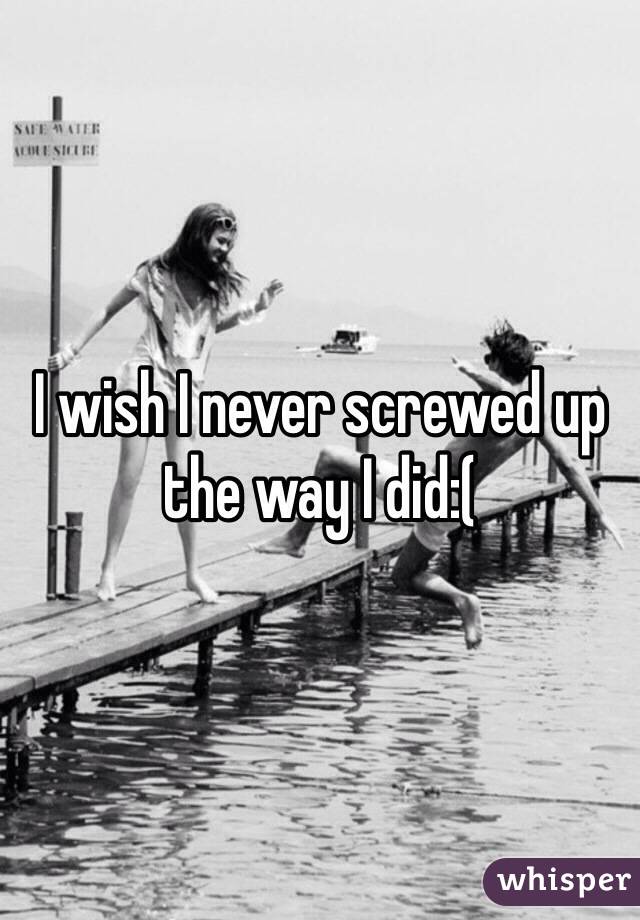 I wish I never screwed up the way I did:(