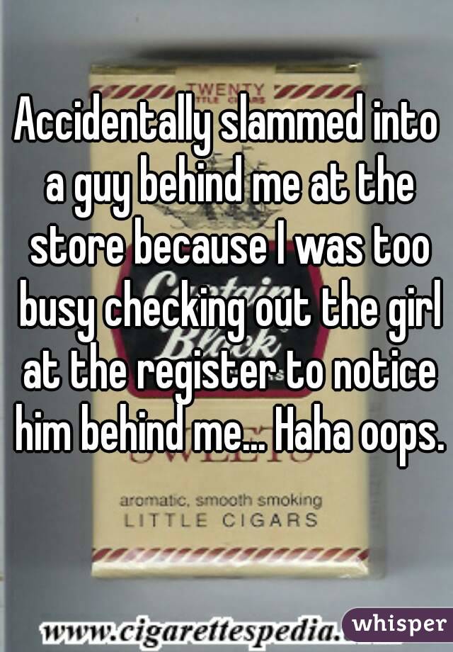 Accidentally slammed into a guy behind me at the store because I was too busy checking out the girl at the register to notice him behind me... Haha oops. 