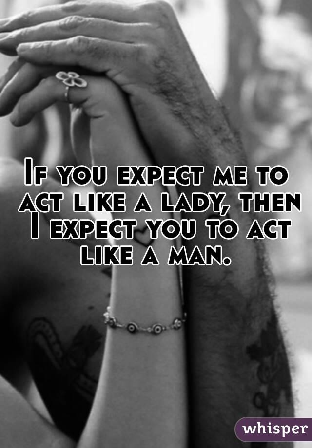 If you expect me to act like a lady, then I expect you to act like a man. 