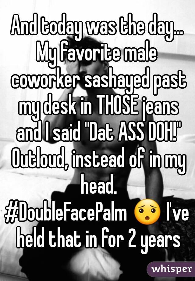 And today was the day...
My favorite male coworker sashayed past my desk in THOSE jeans and I said "Dat ASS DOH!" Outloud, instead of in my head.
#DoubleFacePalm 😯 I've held that in for 2 years
