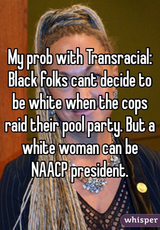 My prob with Transracial: Black folks cant decide to be white when the cops raid their pool party. But a white woman can be NAACP president.