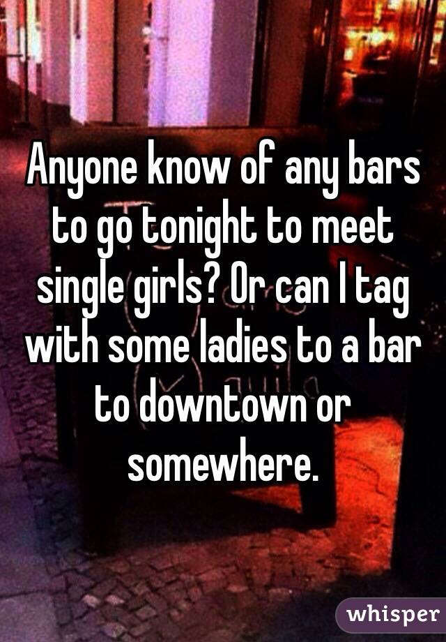 Anyone know of any bars to go tonight to meet single girls? Or can I tag with some ladies to a bar to downtown or somewhere.