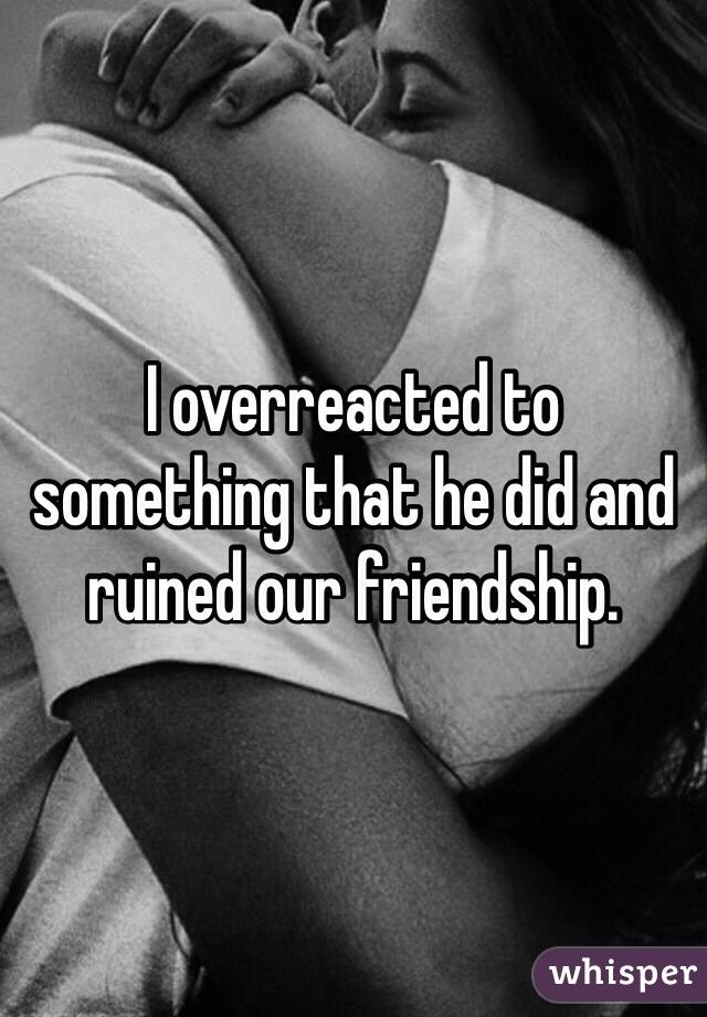 I overreacted to something that he did and ruined our friendship. 