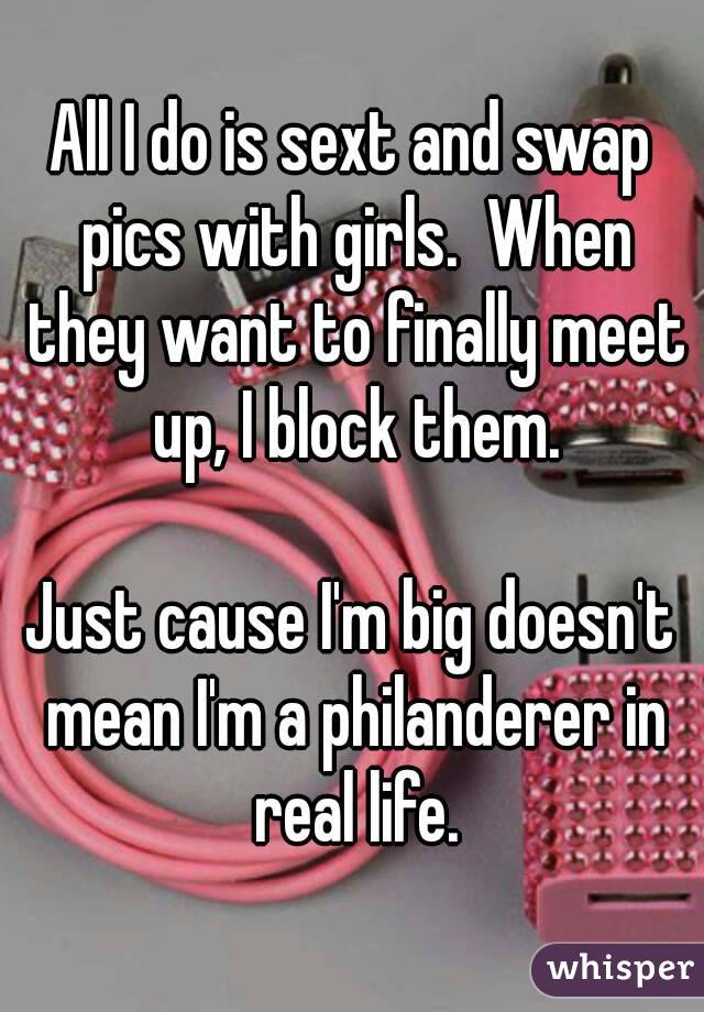 All I do is sext and swap pics with girls.  When they want to finally meet up, I block them.

Just cause I'm big doesn't mean I'm a philanderer in real life.