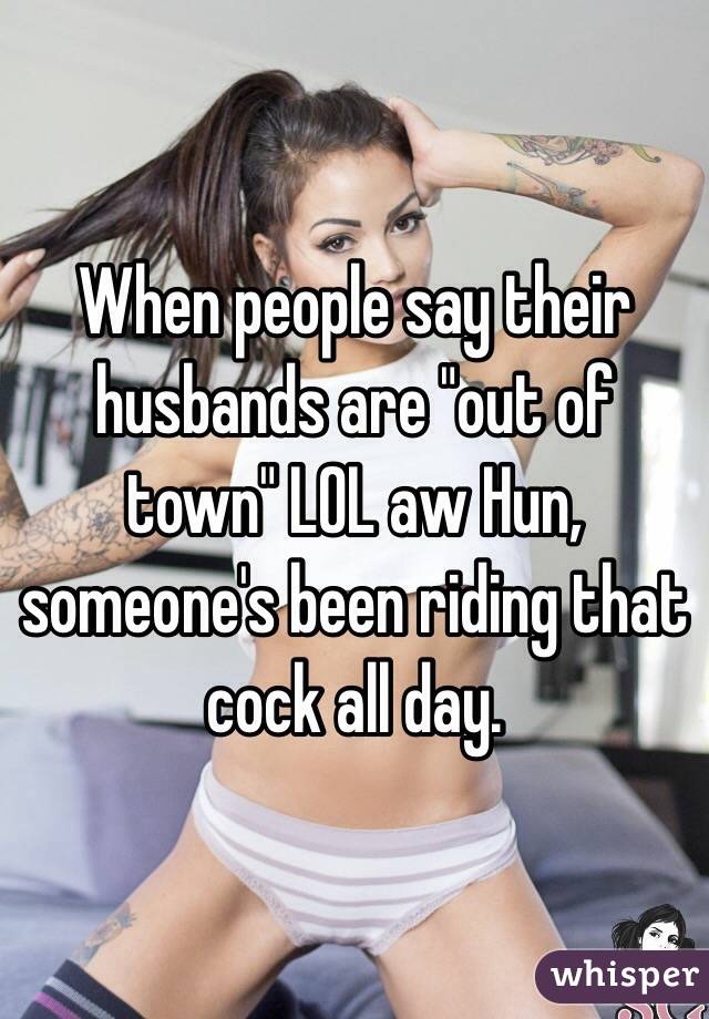 When people say their husbands are "out of town" LOL aw Hun, someone's been riding that cock all day. 