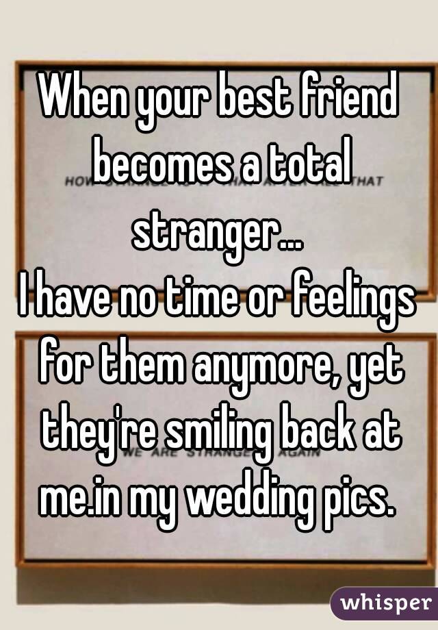 When your best friend becomes a total stranger... 
I have no time or feelings for them anymore, yet they're smiling back at me.in my wedding pics. 