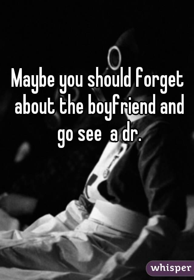 Maybe you should forget about the boyfriend and go see  a dr.