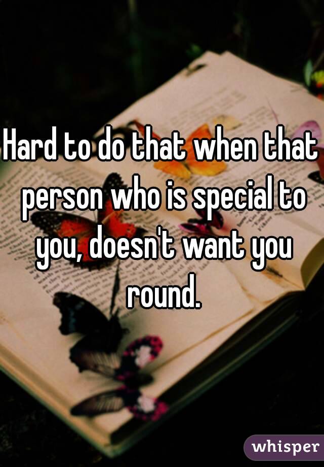 Hard to do that when that person who is special to you, doesn't want you round.