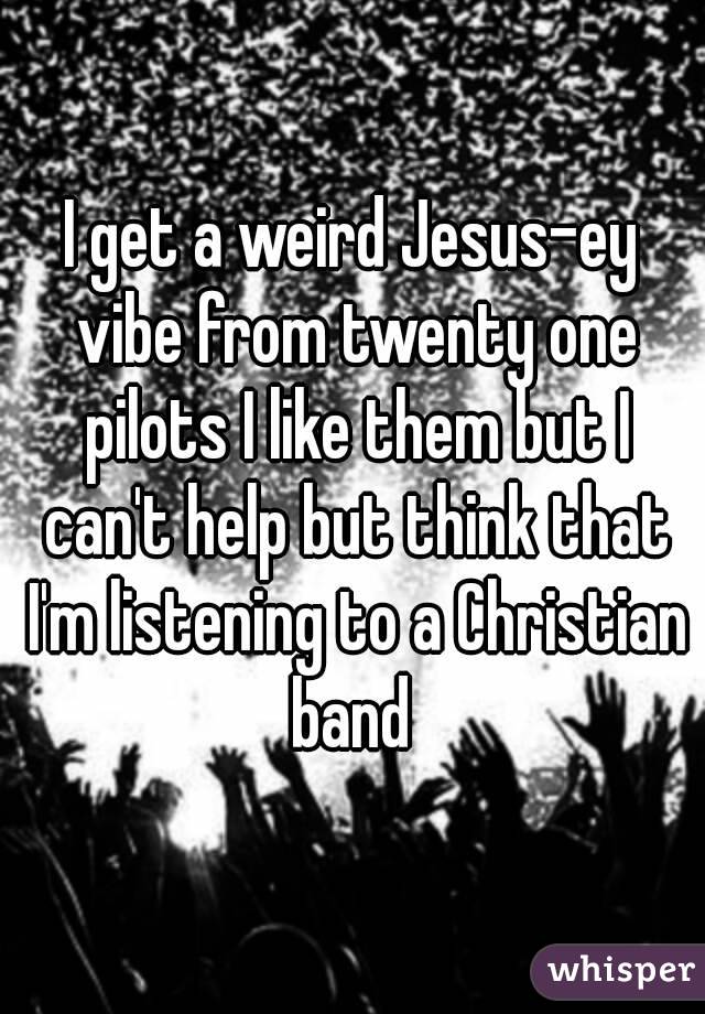 I get a weird Jesus-ey vibe from twenty one pilots I like them but I can't help but think that I'm listening to a Christian band 