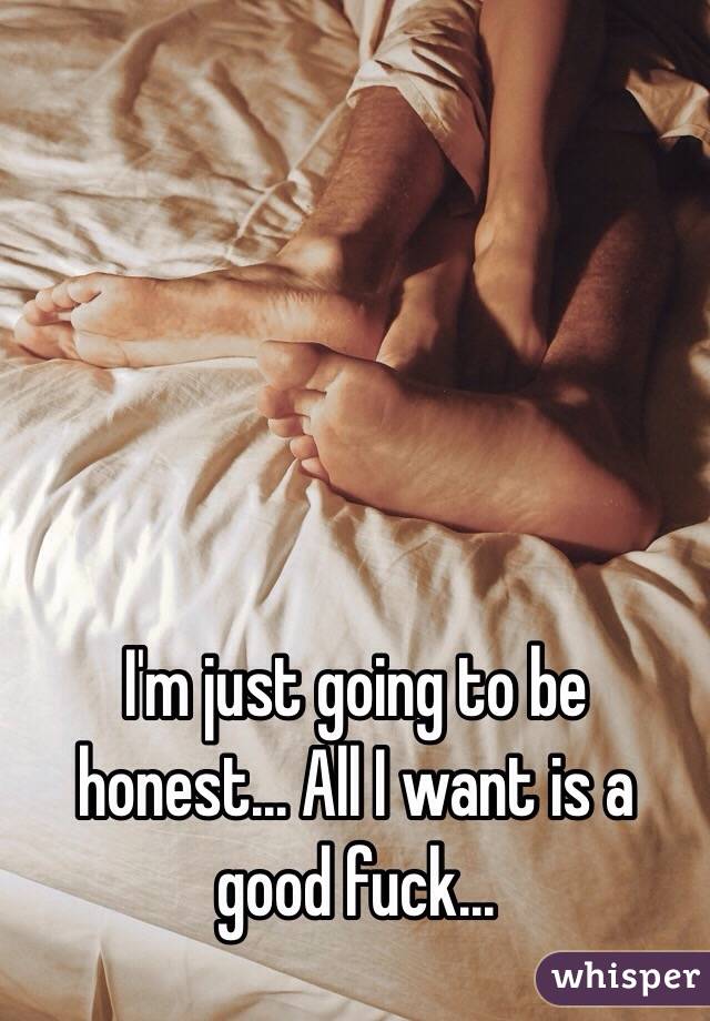 I'm just going to be honest... All I want is a good fuck...